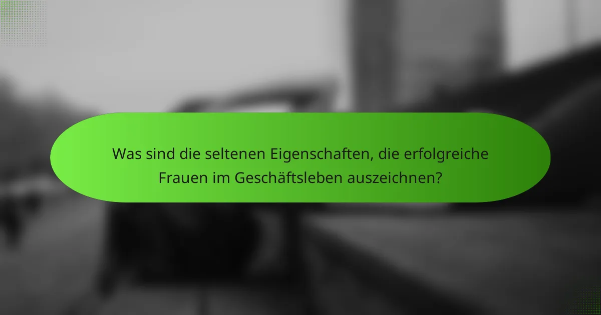 Was sind die seltenen Eigenschaften, die erfolgreiche Frauen im Geschäftsleben auszeichnen?
