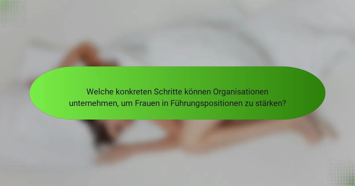 Welche konkreten Schritte können Organisationen unternehmen, um Frauen in Führungspositionen zu stärken?