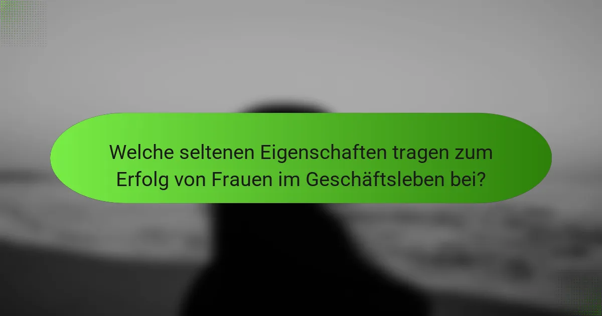 Welche seltenen Eigenschaften tragen zum Erfolg von Frauen im Geschäftsleben bei?