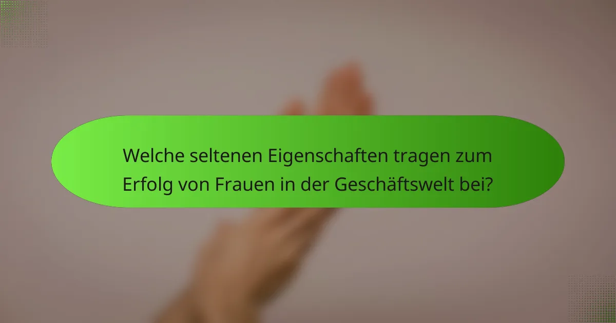 Welche seltenen Eigenschaften tragen zum Erfolg von Frauen in der Geschäftswelt bei?