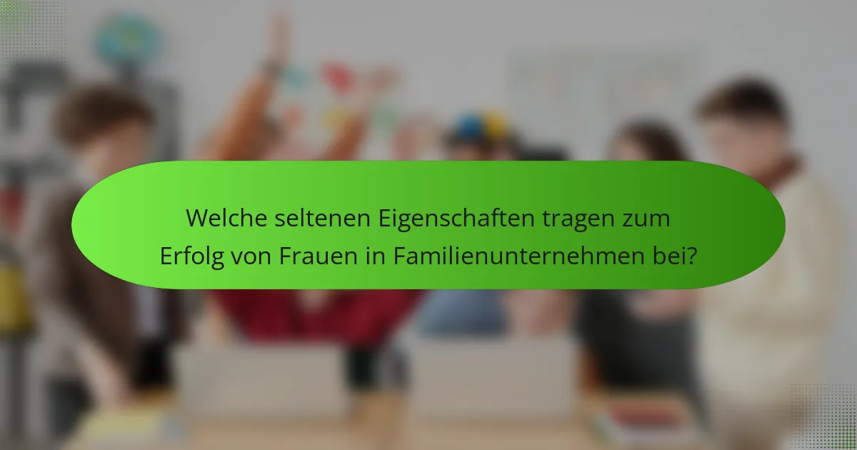 Welche seltenen Eigenschaften tragen zum Erfolg von Frauen in Familienunternehmen bei?