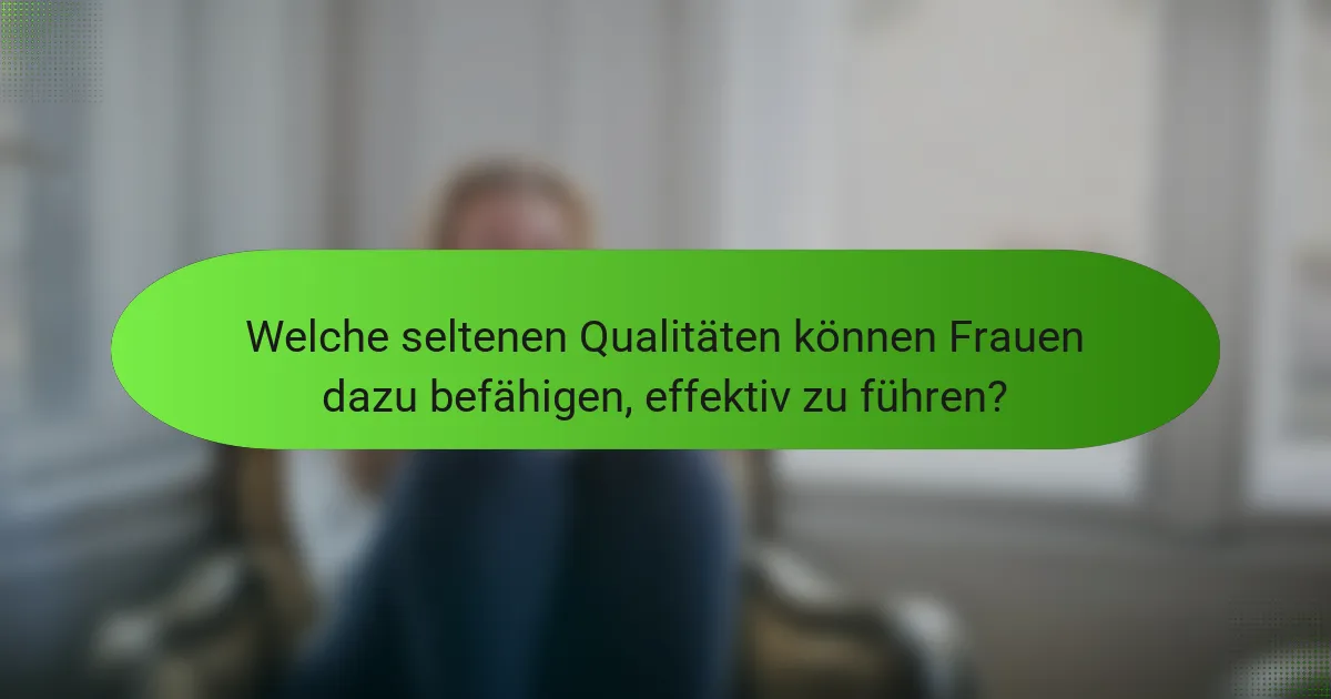 Welche seltenen Qualitäten können Frauen dazu befähigen, effektiv zu führen?
