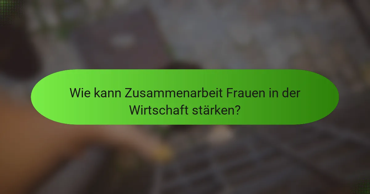 Wie kann Zusammenarbeit Frauen in der Wirtschaft stärken?