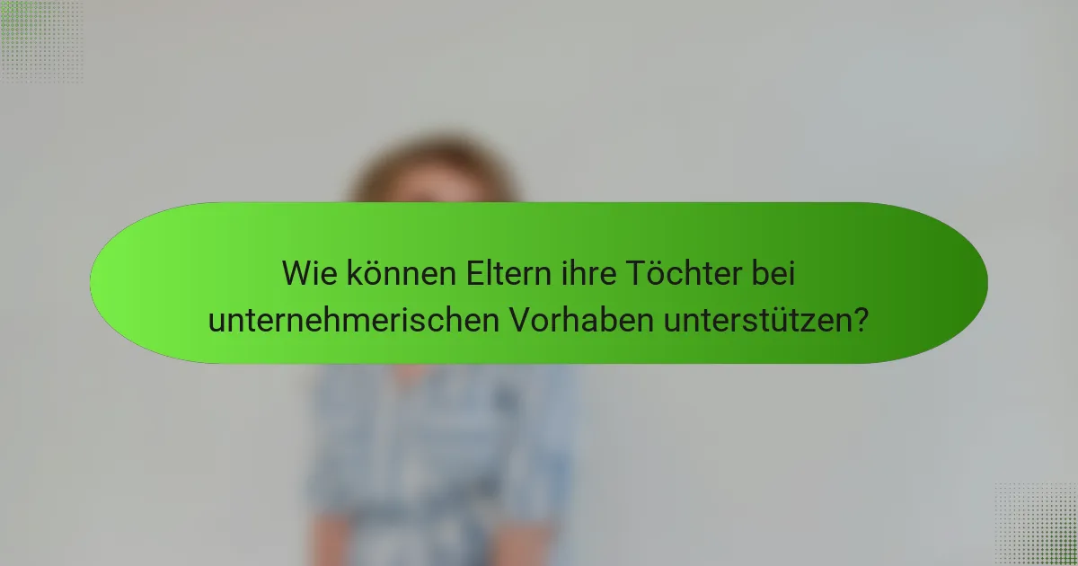 Wie können Eltern ihre Töchter bei unternehmerischen Vorhaben unterstützen?