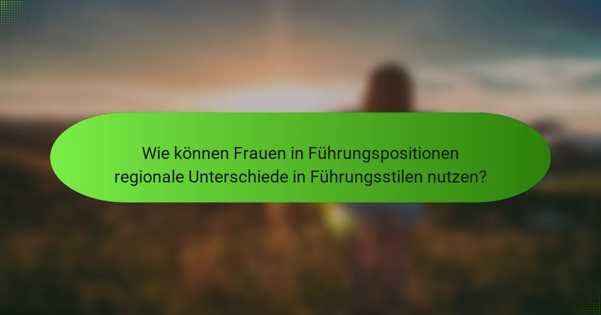 Wie können Frauen in Führungspositionen regionale Unterschiede in Führungsstilen nutzen?